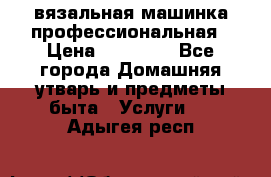 вязальная машинка профессиональная › Цена ­ 15 000 - Все города Домашняя утварь и предметы быта » Услуги   . Адыгея респ.